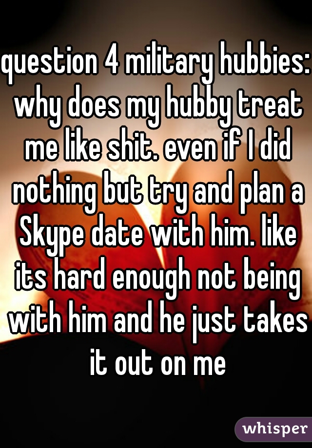 question 4 military hubbies: why does my hubby treat me like shit. even if I did nothing but try and plan a Skype date with him. like its hard enough not being with him and he just takes it out on me