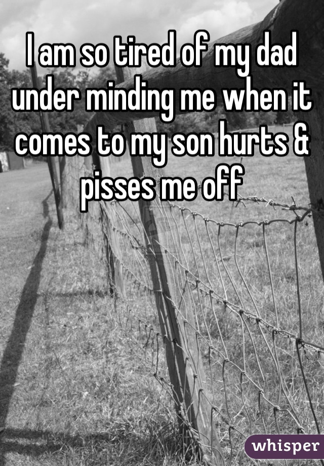 I am so tired of my dad under minding me when it comes to my son hurts & pisses me off