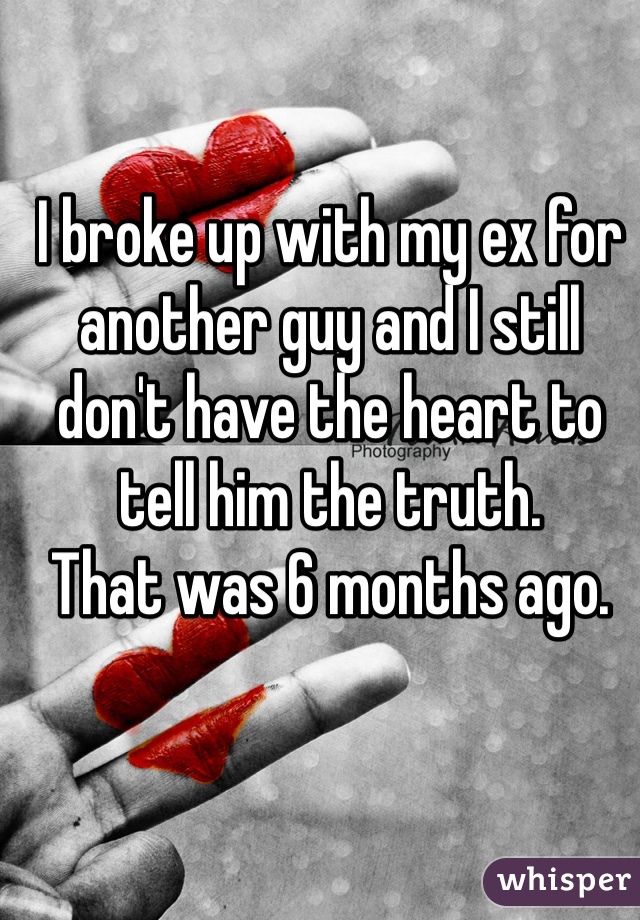 I broke up with my ex for another guy and I still don't have the heart to tell him the truth. 
That was 6 months ago. 