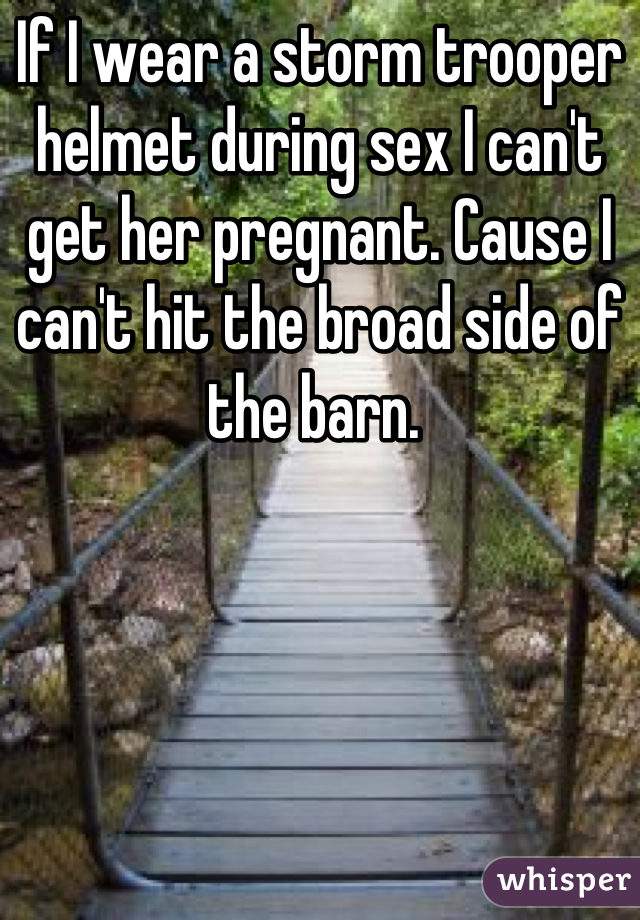 If I wear a storm trooper helmet during sex I can't get her pregnant. Cause I can't hit the broad side of the barn. 