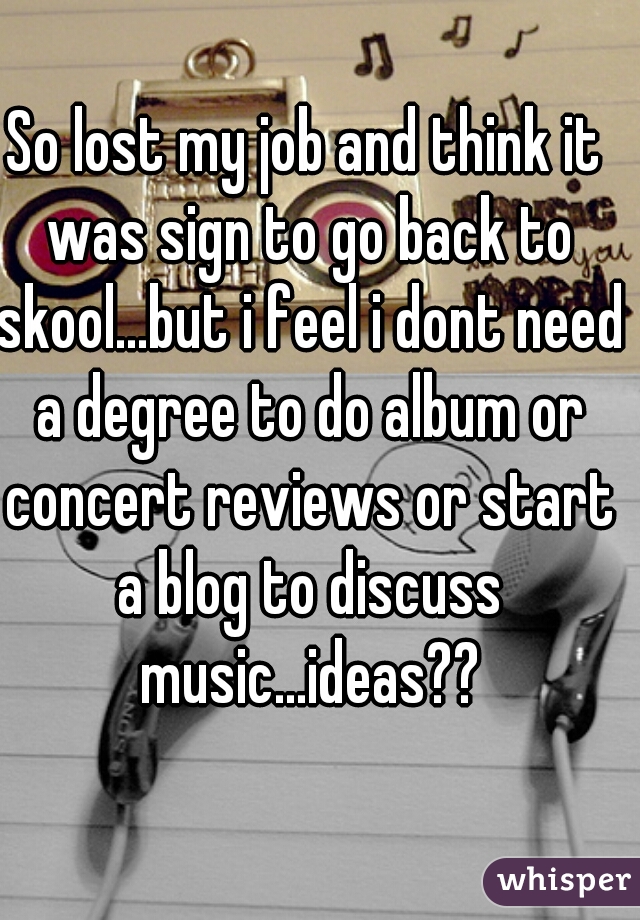 So lost my job and think it was sign to go back to skool...but i feel i dont need a degree to do album or concert reviews or start a blog to discuss music...ideas??