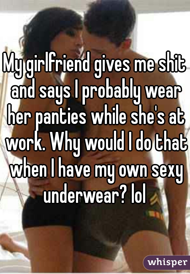 My girlfriend gives me shit and says I probably wear her panties while she's at work. Why would I do that when I have my own sexy underwear? lol 