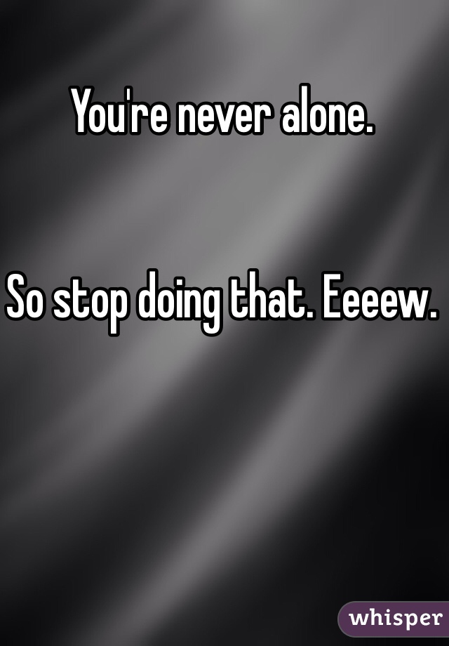 You're never alone. 


So stop doing that. Eeeew. 