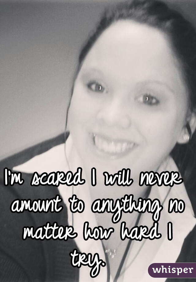 I'm scared I will never amount to anything no matter how hard I try.  