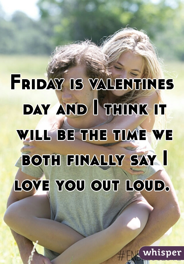 Friday is valentines day and I think it will be the time we both finally say I love you out loud. 