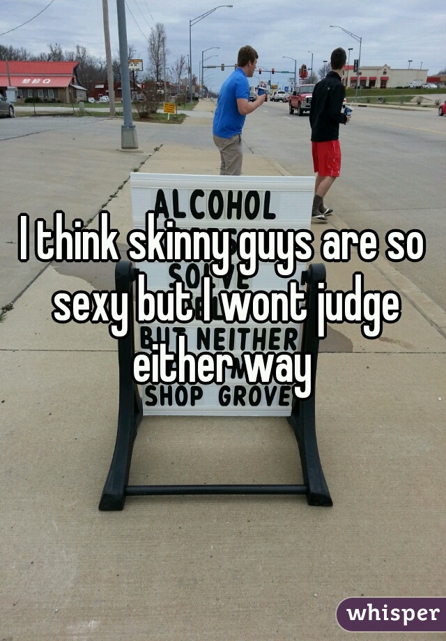 I think skinny guys are so sexy but I wont judge either way 