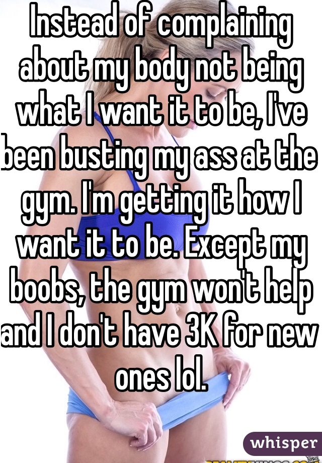 Instead of complaining about my body not being what I want it to be, I've been busting my ass at the gym. I'm getting it how I want it to be. Except my boobs, the gym won't help and I don't have 3K for new ones lol. 