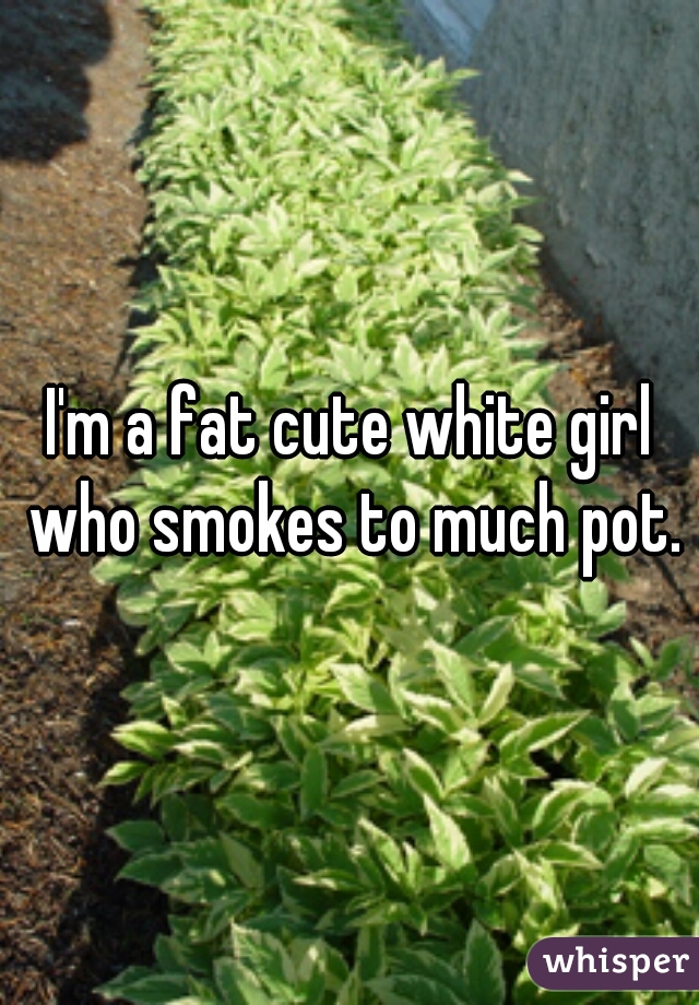 I'm a fat cute white girl who smokes to much pot.