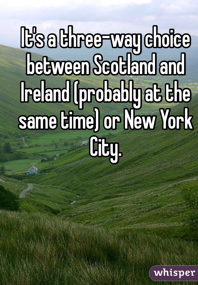 It's a three-way choice between Scotland and Ireland (probably at the same time) or New York City.
