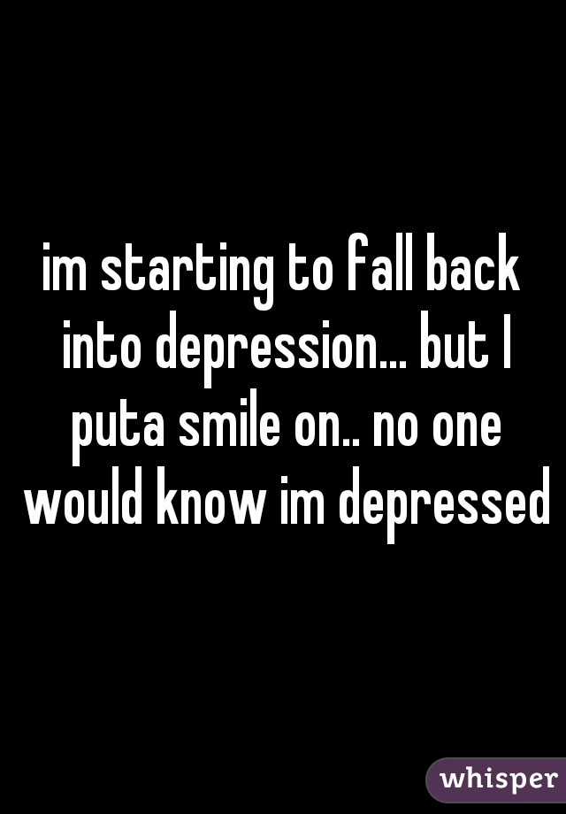im starting to fall back into depression... but I puta smile on.. no one would know im depressed