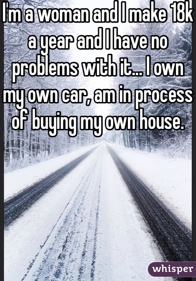 I'm a woman and I make 18k a year and I have no problems with it... I own my own car, am in process of buying my own house. 
