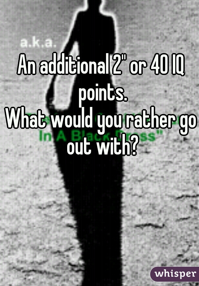 An additional 2" or 40 IQ points.
What would you rather go out with?