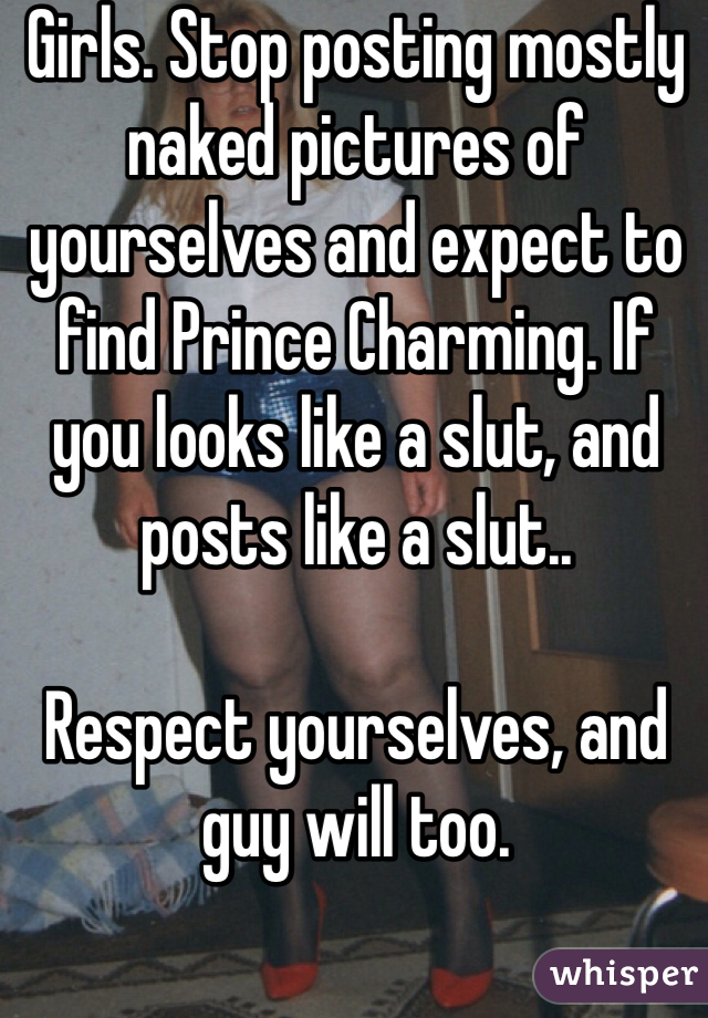Girls. Stop posting mostly naked pictures of yourselves and expect to find Prince Charming. If you looks like a slut, and posts like a slut..

Respect yourselves, and guy will too. 