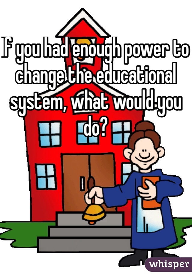 If you had enough power to change the educational system, what would you do?