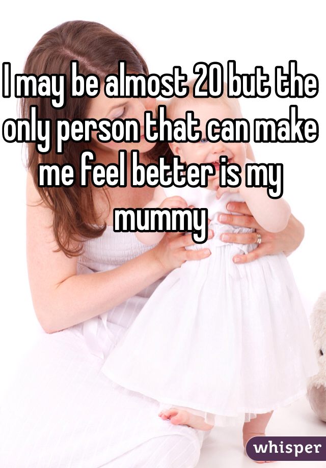 I may be almost 20 but the only person that can make me feel better is my mummy 