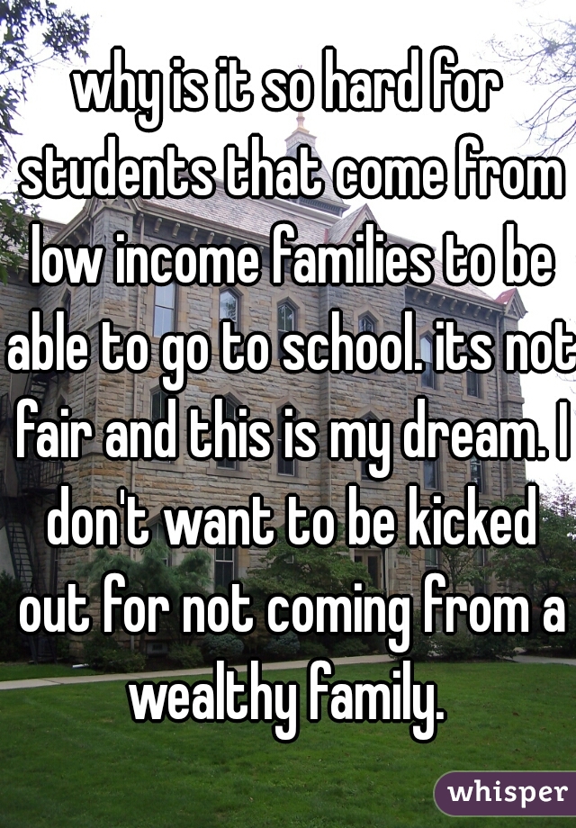 why is it so hard for students that come from low income families to be able to go to school. its not fair and this is my dream. I don't want to be kicked out for not coming from a wealthy family. 