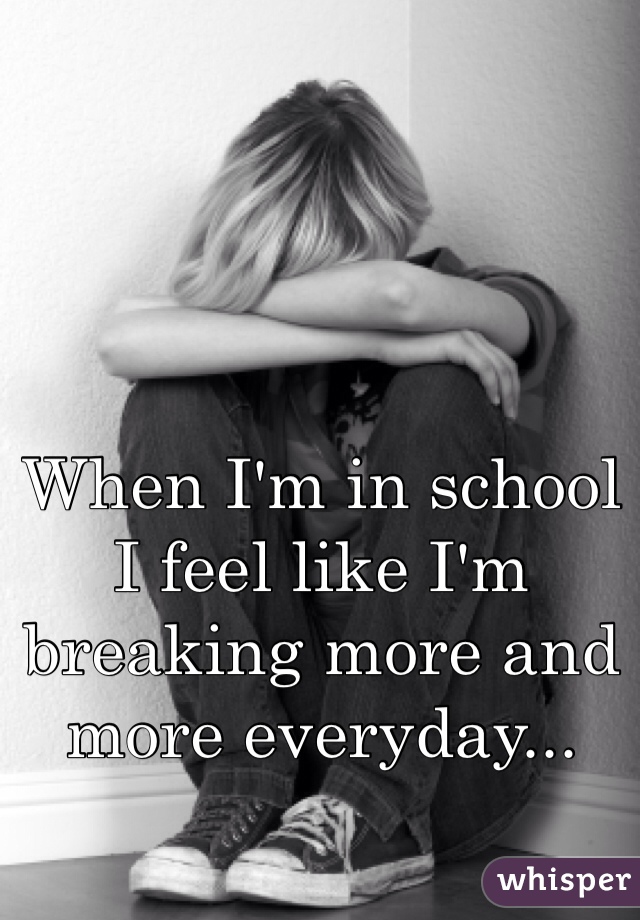 When I'm in school I feel like I'm breaking more and more everyday...