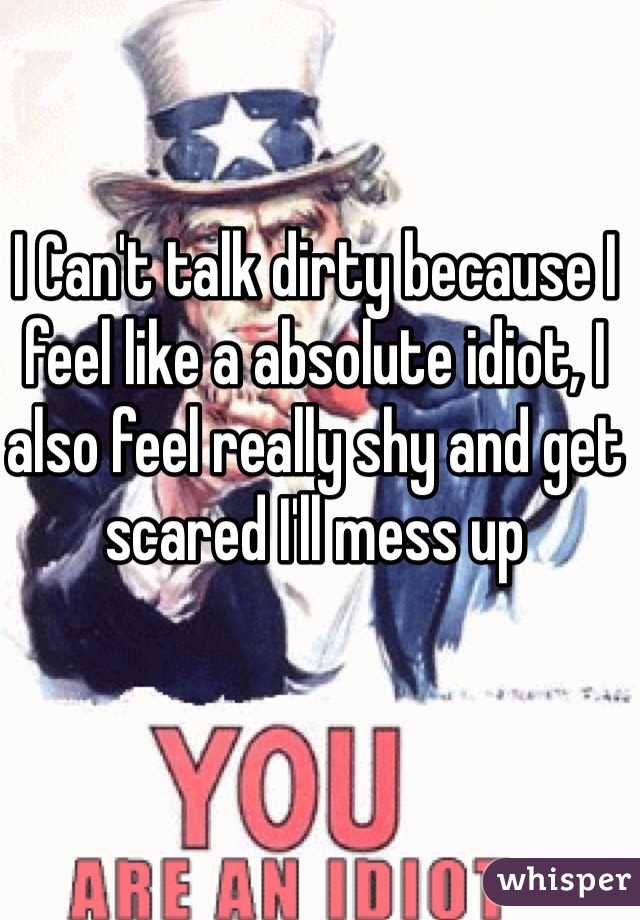 I Can't talk dirty because I feel like a absolute idiot, I also feel really shy and get scared I'll mess up
