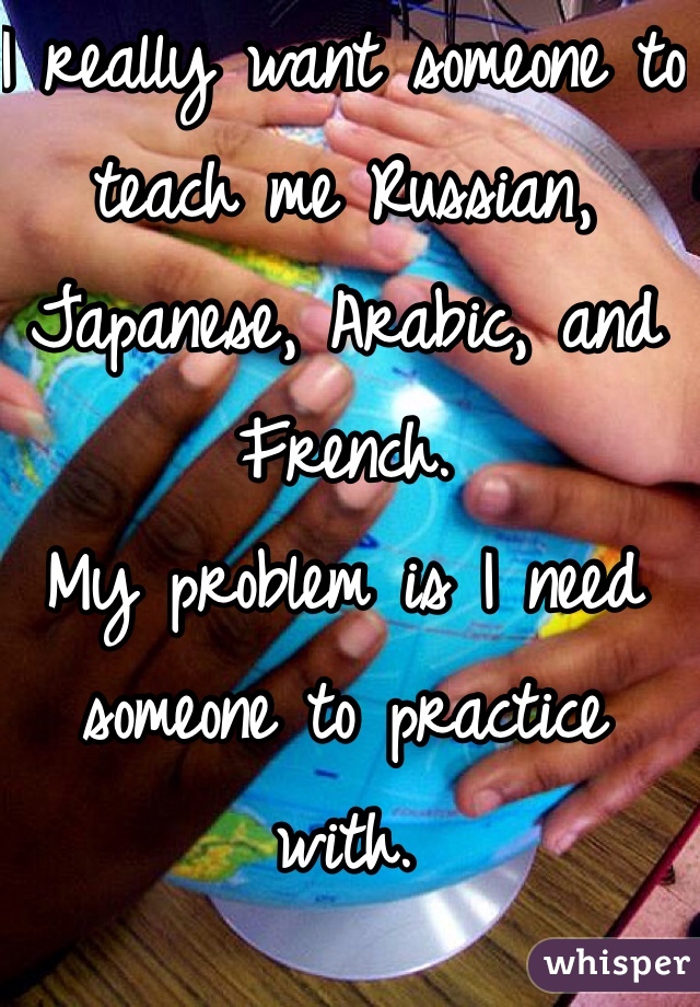 I really want someone to teach me Russian, Japanese, Arabic, and French.
My problem is I need someone to practice with.