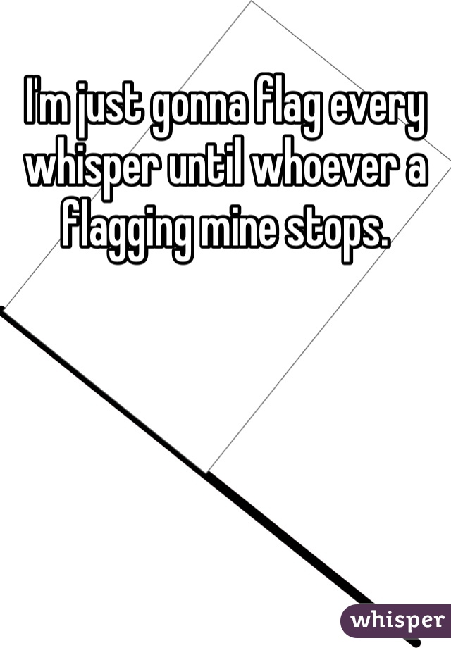 I'm just gonna flag every whisper until whoever a flagging mine stops.