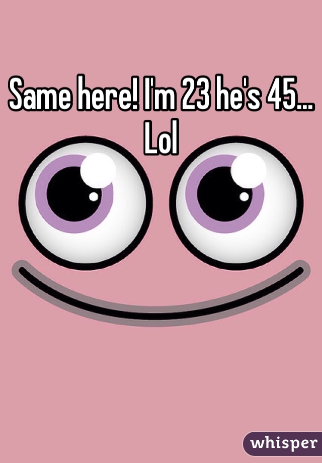 Same here! I'm 23 he's 45... Lol