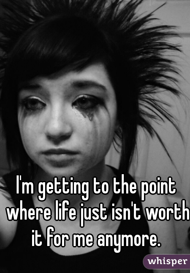 I'm getting to the point where life just isn't worth it for me anymore. 