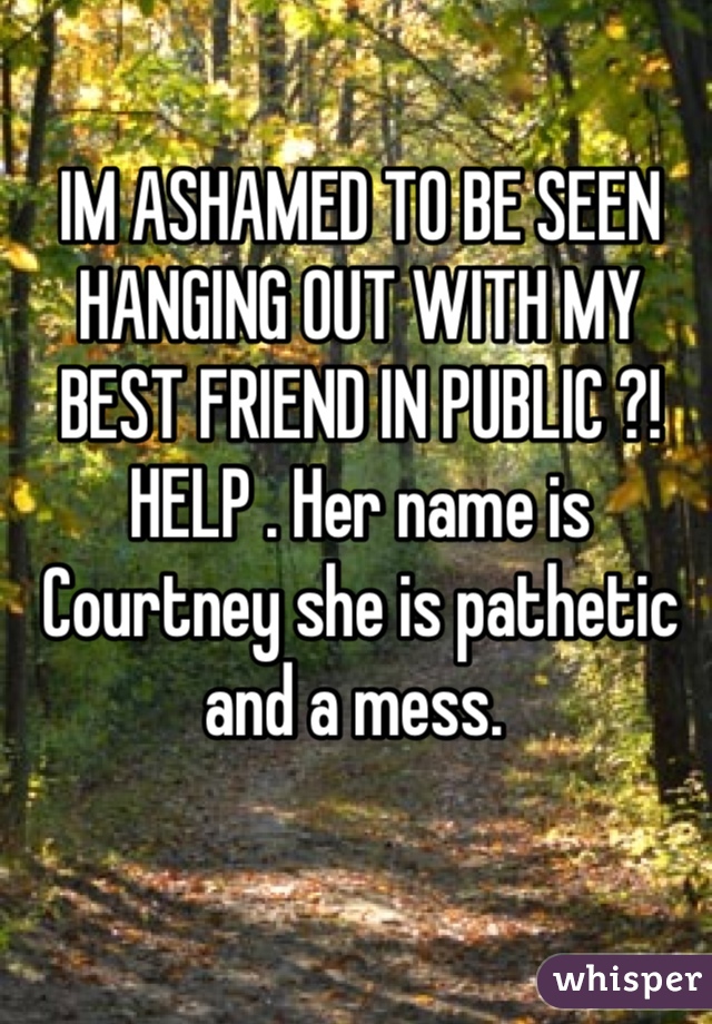 IM ASHAMED TO BE SEEN HANGING OUT WITH MY BEST FRIEND IN PUBLIC ?! HELP . Her name is Courtney she is pathetic and a mess. 