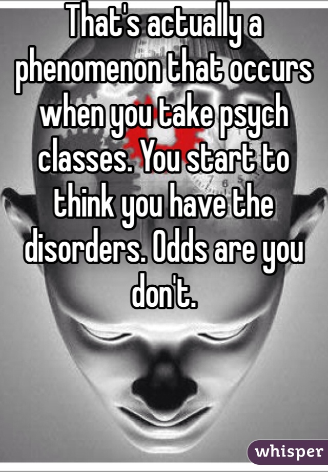That's actually a phenomenon that occurs when you take psych classes. You start to think you have the disorders. Odds are you don't. 