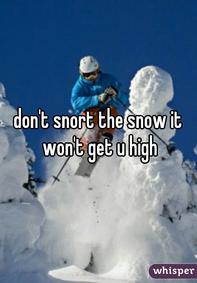 don't snort the snow it won't get u high