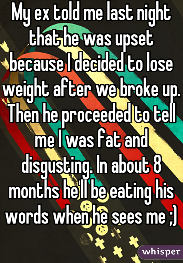 My ex told me last night that he was upset because I decided to lose weight after we broke up. Then he proceeded to tell me I was fat and disgusting. In about 8 months he'll be eating his words when he sees me ;)
