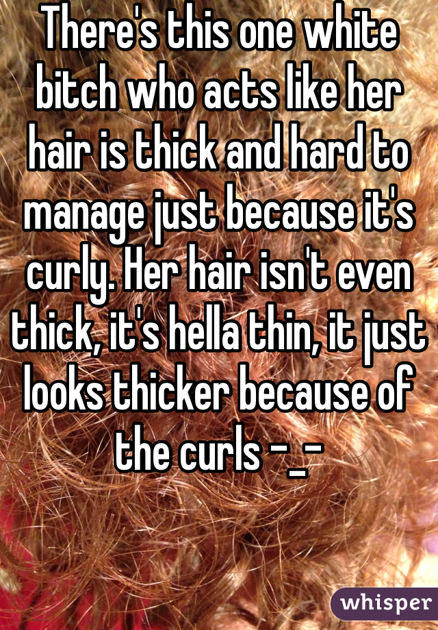 There's this one white bitch who acts like her hair is thick and hard to manage just because it's curly. Her hair isn't even thick, it's hella thin, it just looks thicker because of the curls -_- 