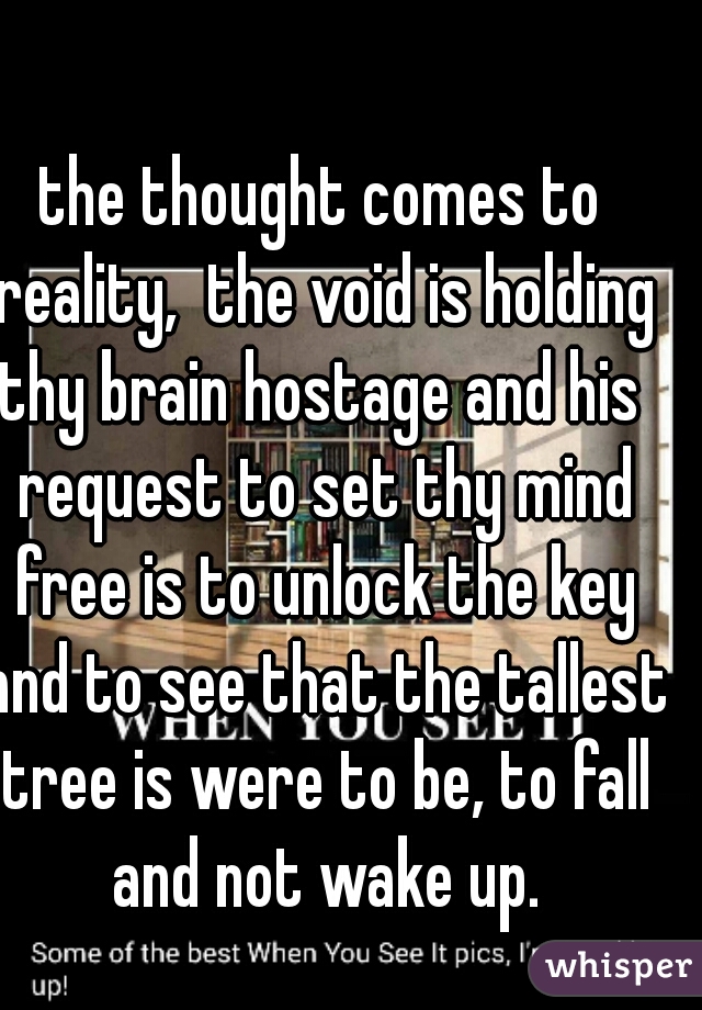 the thought comes to reality,  the void is holding thy brain hostage and his  request to set thy mind free is to unlock the key and to see that the tallest tree is were to be, to fall and not wake up.