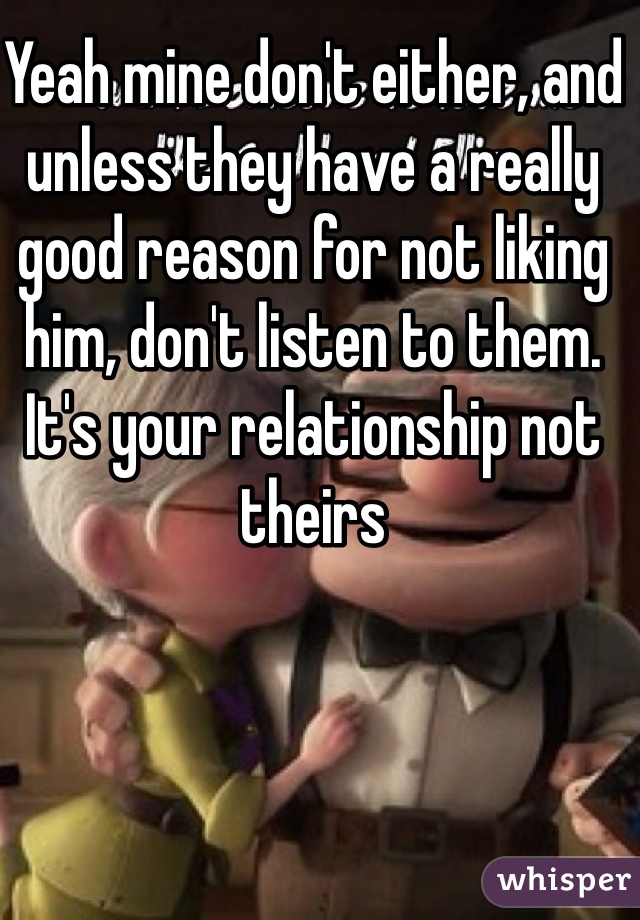 Yeah mine don't either, and unless they have a really good reason for not liking him, don't listen to them. It's your relationship not theirs 