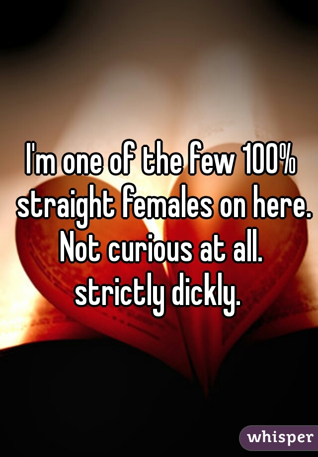 I'm one of the few 100% straight females on here.
Not curious at all.
strictly dickly. 