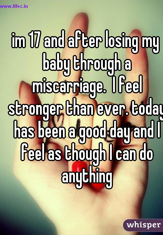im 17 and after losing my baby through a miscarriage.  I feel stronger than ever. today has been a good day and I feel as though I can do anything