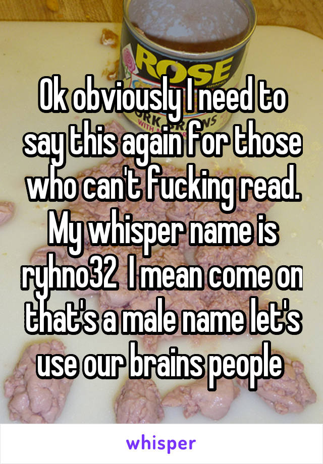 Ok obviously I need to say this again for those who can't fucking read. My whisper name is ryhno32  I mean come on that's a male name let's use our brains people 