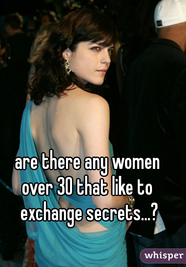 are there any women 
over 30 that like to 
exchange secrets...?