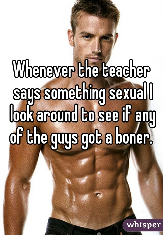 Whenever the teacher says something sexual I look around to see if any of the guys got a boner. 