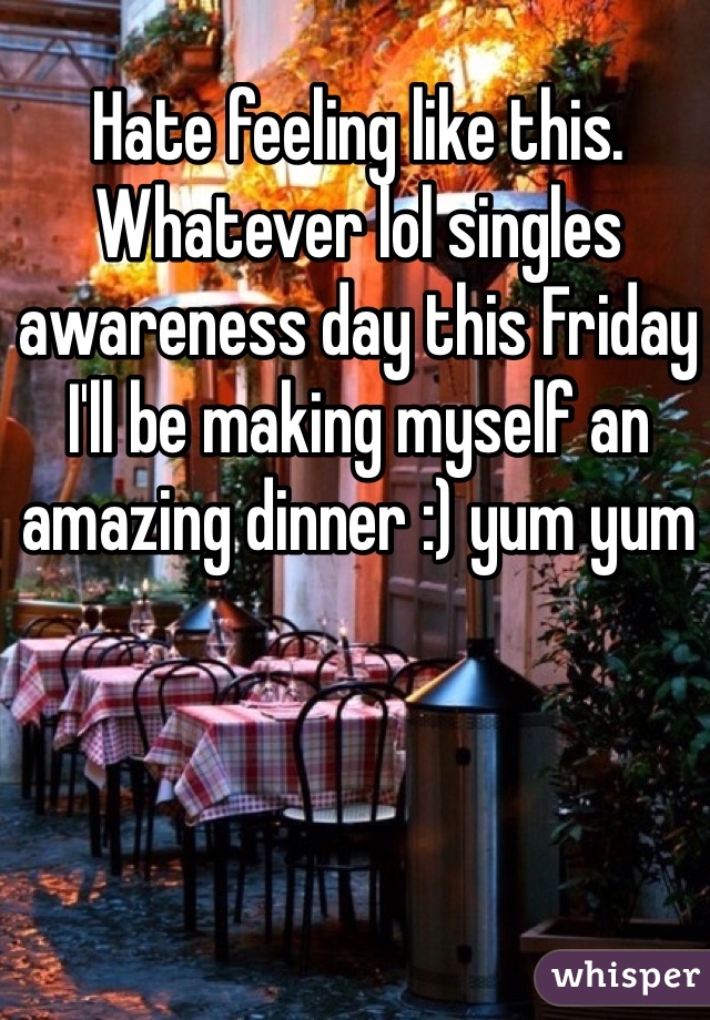 Hate feeling like this. Whatever lol singles awareness day this Friday I'll be making myself an amazing dinner :) yum yum