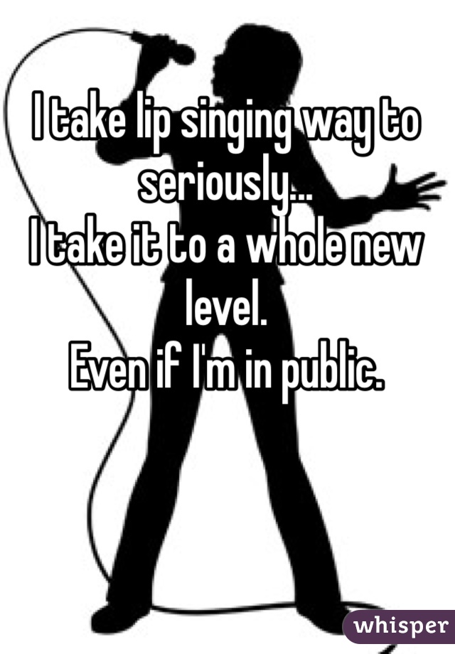 I take lip singing way to seriously...
I take it to a whole new level.
Even if I'm in public.