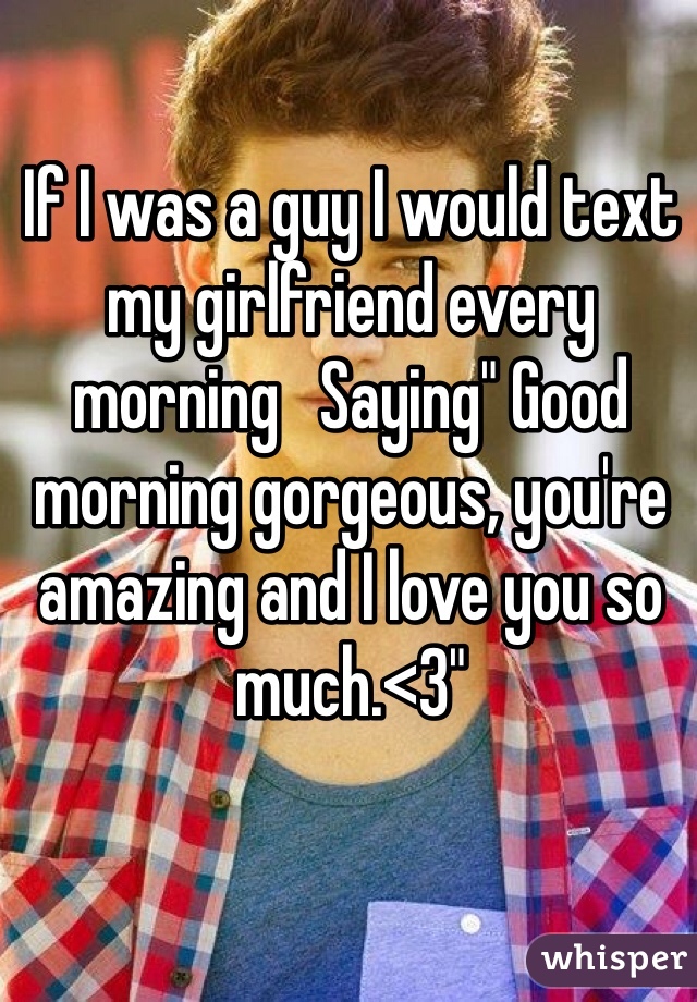 If I was a guy I would text my girlfriend every morning   Saying" Good morning gorgeous, you're amazing and I love you so much.<3"