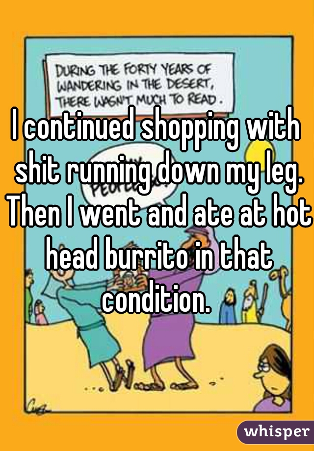 I continued shopping with shit running down my leg. Then I went and ate at hot head burrito in that condition. 