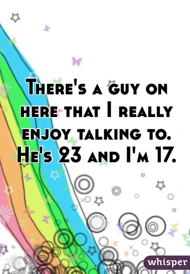 There's a guy on here that I really enjoy talking to. He's 23 and I'm 17. 
