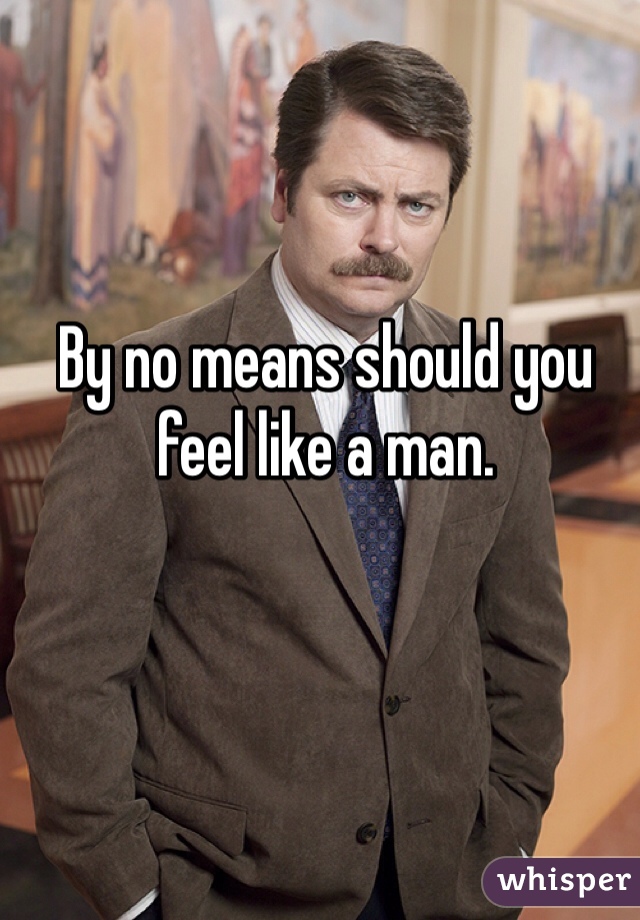 By no means should you feel like a man. 