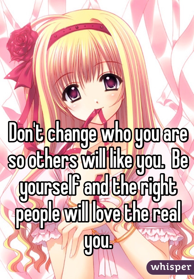 Don't change who you are so others will like you.  Be yourself and the right people will love the real you.