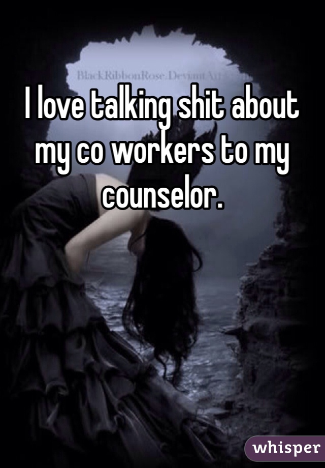 I love talking shit about my co workers to my counselor. 