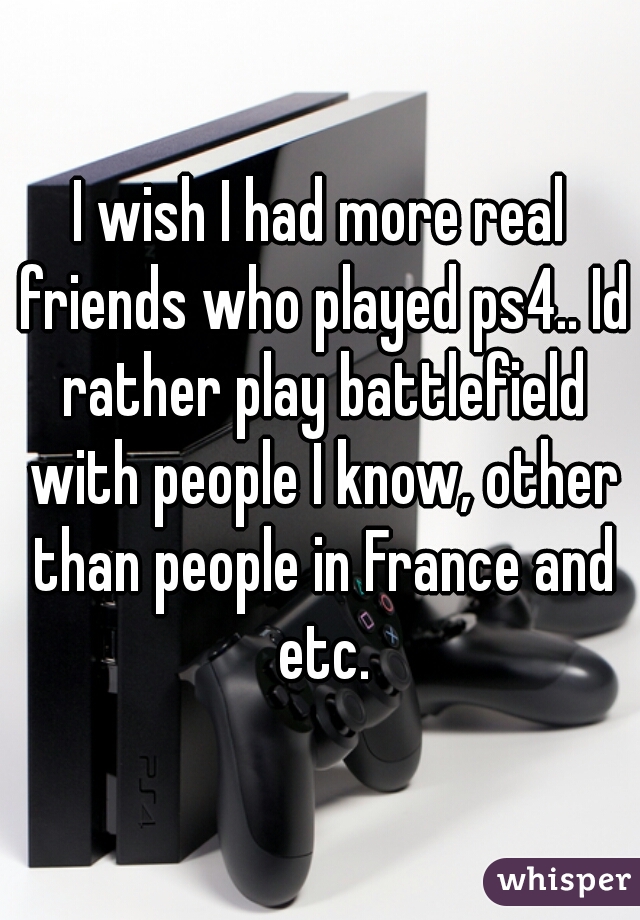 I wish I had more real friends who played ps4.. Id rather play battlefield with people I know, other than people in France and etc.