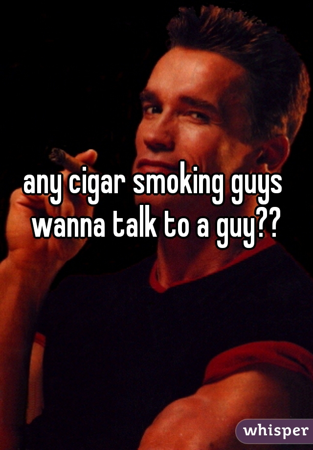 any cigar smoking guys wanna talk to a guy??
