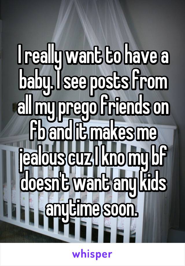 I really want to have a baby. I see posts from all my prego friends on fb and it makes me jealous cuz I kno my bf doesn't want any kids anytime soon. 