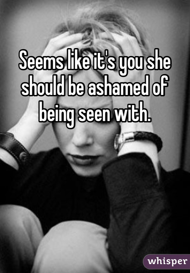 Seems like it's you she should be ashamed of being seen with.